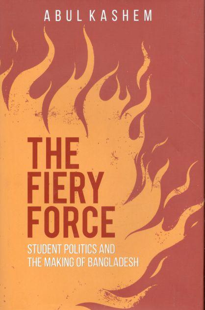 The Fiery Force : Student Politics And The Making Of Bangladesh